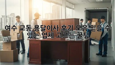 여수 교동 용달이사 후기 모음: 믿을 수 있는 업체 고르는 꿀팁!